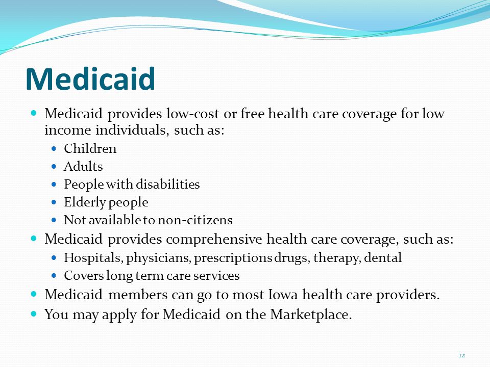 Medicaid Medicaid provides low-cost or free health care coverage for low income individuals, such as: Children Adults People with disabilities Elderly people Not available to non-citizens Medicaid provides comprehensive health care coverage, such as: Hospitals, physicians, prescriptions drugs, therapy, dental Covers long term care services Medicaid members can go to most Iowa health care providers.