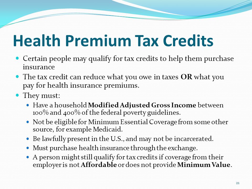 Health Premium Tax Credits Certain people may qualify for tax credits to help them purchase insurance The tax credit can reduce what you owe in taxes OR what you pay for health insurance premiums.