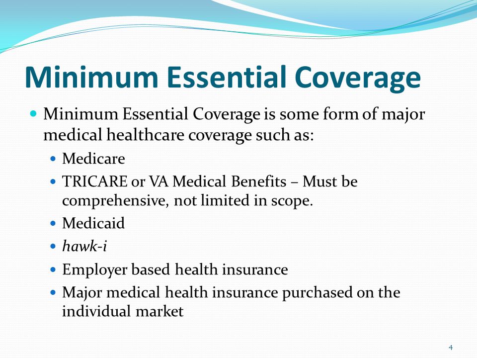 Minimum Essential Coverage Minimum Essential Coverage is some form of major medical healthcare coverage such as: Medicare TRICARE or VA Medical Benefits – Must be comprehensive, not limited in scope.