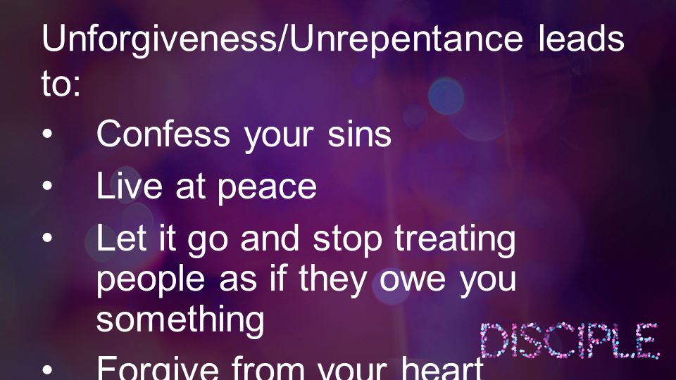 Unforgiveness/Unrepentance leads to: Confess your sins Live at peace Let it go and stop treating people as if they owe you something Forgive from your heart