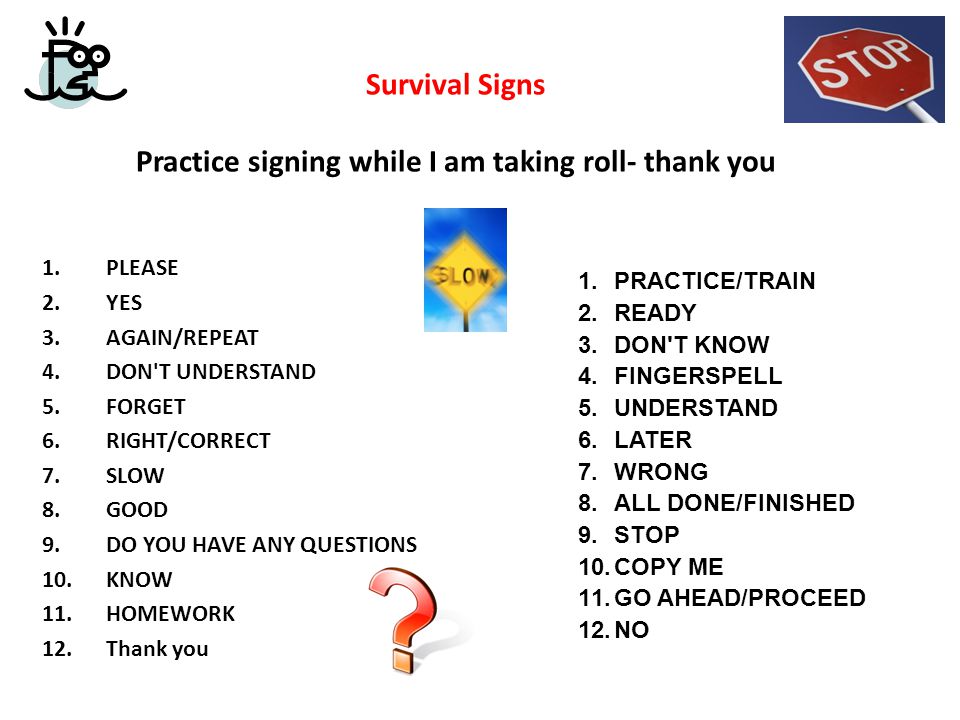 Survival Signs Practice signing while I am taking roll- thank you 1.PLEASE 2.YES 3.AGAIN/REPEAT 4.DON T UNDERSTAND 5.FORGET 6.RIGHT/CORRECT 7.SLOW 8.GOOD 9.DO YOU HAVE ANY QUESTIONS 10.KNOW 11.HOMEWORK 12.Thank you 1.PRACTICE/TRAIN 2.READY 3.DON T KNOW 4.FINGERSPELL 5.UNDERSTAND 6.LATER 7.WRONG 8.ALL DONE/FINISHED 9.STOP 10.COPY ME 11.GO AHEAD/PROCEED 12.NO