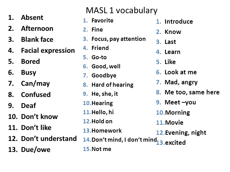 MASL 1 vocabulary 1.Absent 2.Afternoon 3.Blank face 4.Facial expression 5.Bored 6.Busy 7.Can/may 8.Confused 9.Deaf 10.Don’t know 11.Don’t like 12.Don’t understand 13.Due/owe 1.Favorite 2.Fine 3.Focus, pay attention 4.Friend 5.Go-to 6.Good, well 7.Goodbye 8.Hard of hearing 9.He, she, it 10.Hearing 11.Hello, hi 12.Hold on 13.Homework 14.Don’t mind, I don’t mind 15.Not me 1.Introduce 2.Know 3.Last 4.Learn 5.Like 6.Look at me 7.Mad, angry 8.Me too, same here 9.Meet –you 10.Morning 11.Movie 12.Evening, night 13.excited
