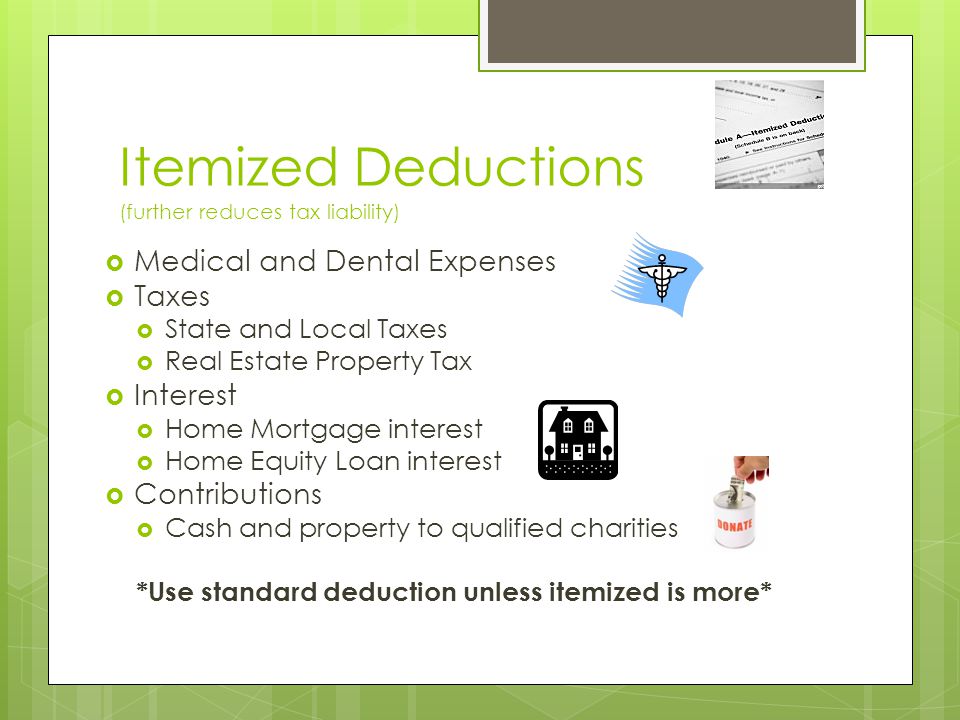 Itemized Deductions (further reduces tax liability)  Medical and Dental Expenses  Taxes  State and Local Taxes  Real Estate Property Tax  Interest  Home Mortgage interest  Home Equity Loan interest  Contributions  Cash and property to qualified charities *Use standard deduction unless itemized is more*