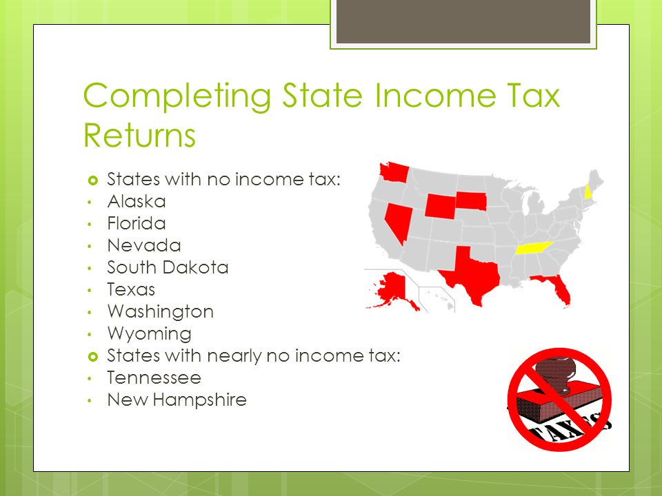 Completing State Income Tax Returns  States with no income tax: Alaska Florida Nevada South Dakota Texas Washington Wyoming  States with nearly no income tax: Tennessee New Hampshire