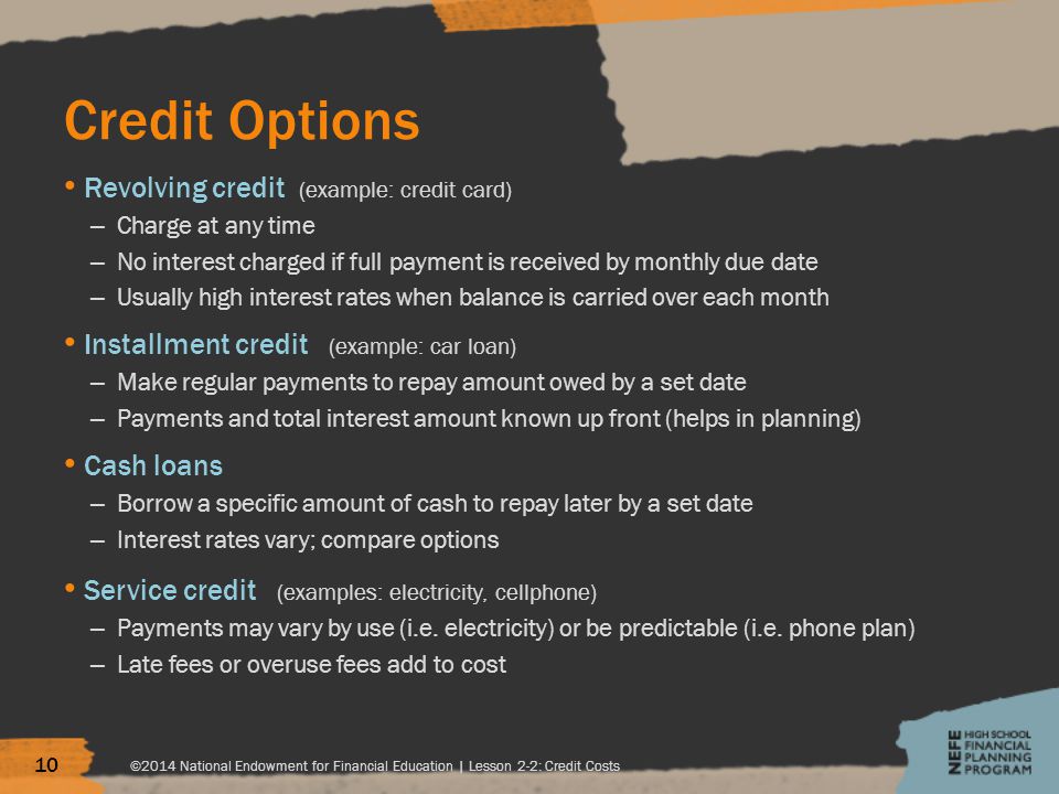 Credit Options Revolving credit (example: credit card) – Charge at any time – No interest charged if full payment is received by monthly due date – Usually high interest rates when balance is carried over each month Installment credit (example: car loan) – Make regular payments to repay amount owed by a set date – Payments and total interest amount known up front (helps in planning) Cash loans – Borrow a specific amount of cash to repay later by a set date – Interest rates vary; compare options Service credit (examples: electricity, cellphone) – Payments may vary by use (i.e.