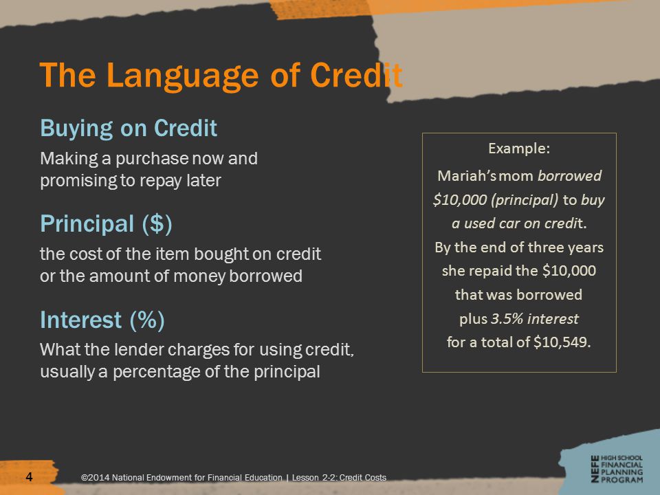 The Language of Credit Buying on Credit Making a purchase now and promising to repay later Principal ($) the cost of the item bought on credit or the amount of money borrowed Interest (%) What the lender charges for using credit, usually a percentage of the principal ©2014 National Endowment for Financial Education | Lesson 2-2: Credit Costs 4 Example: Mariah’s mom borrowed $10,000 (principal) to buy a used car on credit.
