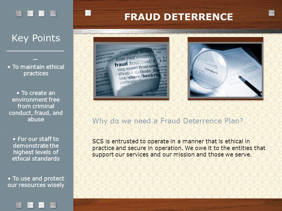 Key Points _____________ _ To maintain ethical practices To create an environment free from criminal conduct, fraud, and abuse For our staff to demonstrate the highest levels of ethical standards To use and protect our resources wisely Why do we need a Fraud Deterrence Plan.