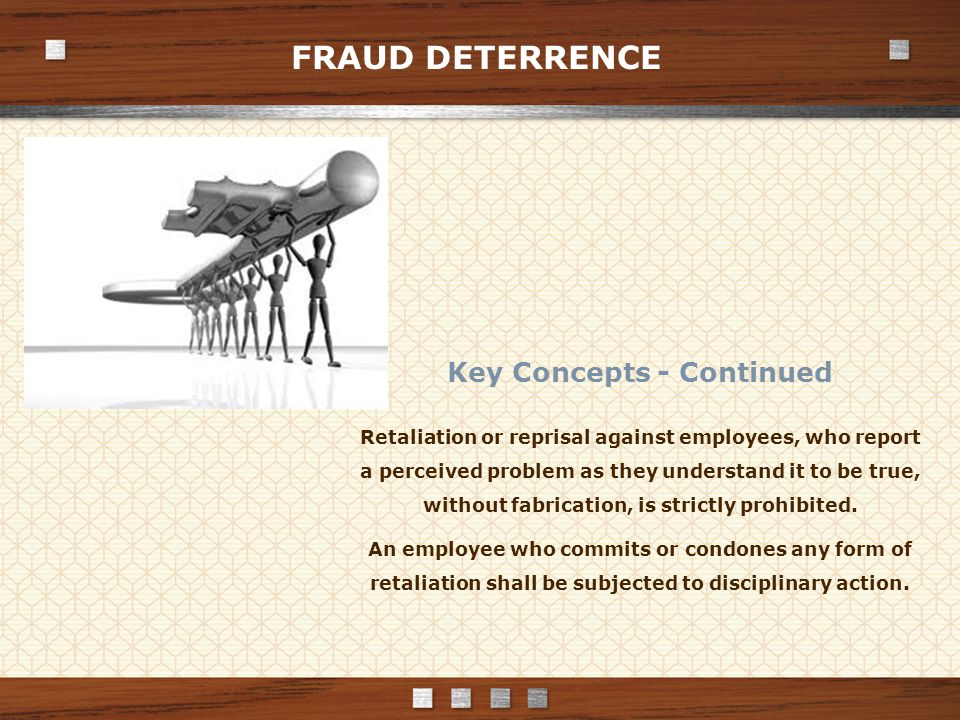 FRAUD DETERRENCE Key Concepts - Continued Retaliation or reprisal against employees, who report a perceived problem as they understand it to be true, without fabrication, is strictly prohibited.
