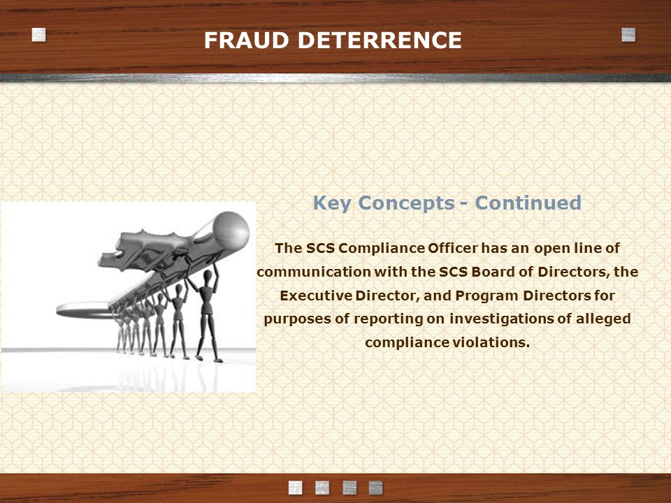 FRAUD DETERRENCE Key Concepts - Continued The SCS Compliance Officer has an open line of communication with the SCS Board of Directors, the Executive Director, and Program Directors for purposes of reporting on investigations of alleged compliance violations.
