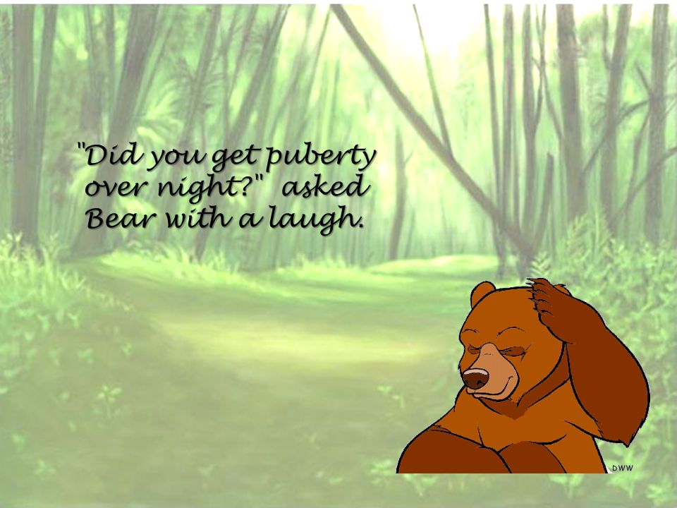 Did you get puberty over night asked Bear with a laugh.