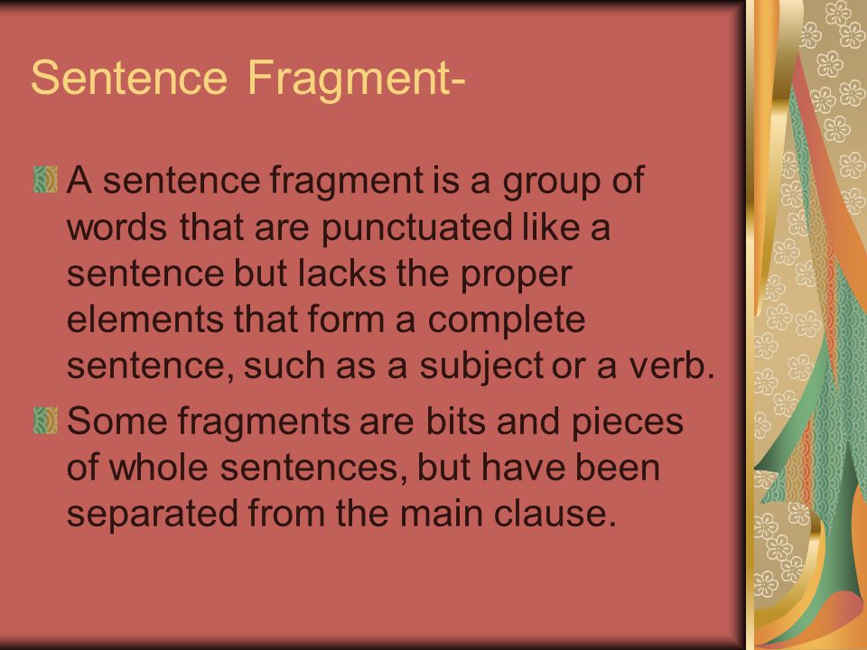 Sentence Fragment- A sentence fragment is a group of words that are punctuated like a sentence but lacks the proper elements that form a complete sentence, such as a subject or a verb.