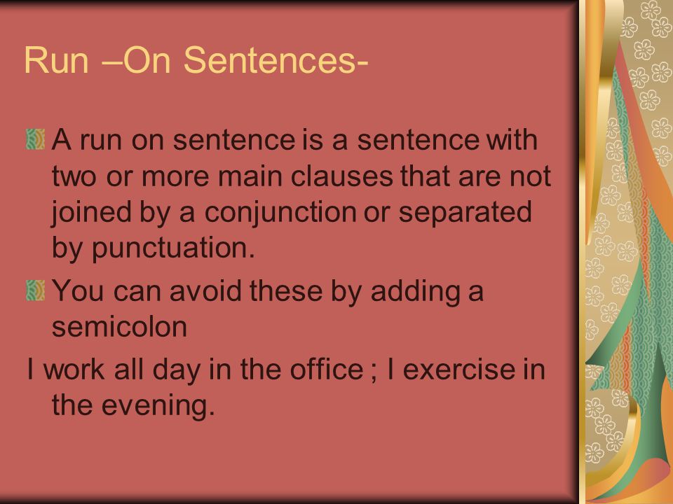 Run –On Sentences- A run on sentence is a sentence with two or more main clauses that are not joined by a conjunction or separated by punctuation.