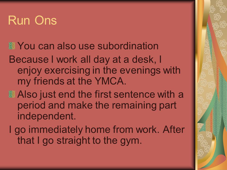 Run Ons You can also use subordination Because I work all day at a desk, I enjoy exercising in the evenings with my friends at the YMCA.