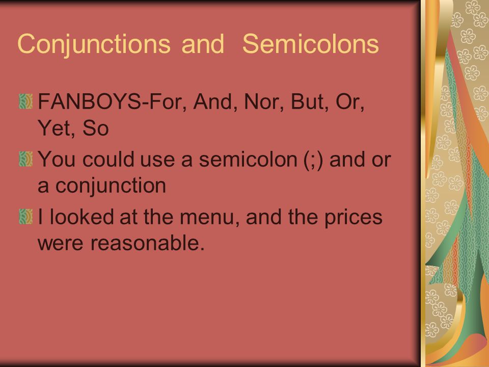 Conjunctions and Semicolons FANBOYS-For, And, Nor, But, Or, Yet, So You could use a semicolon (;) and or a conjunction I looked at the menu, and the prices were reasonable.