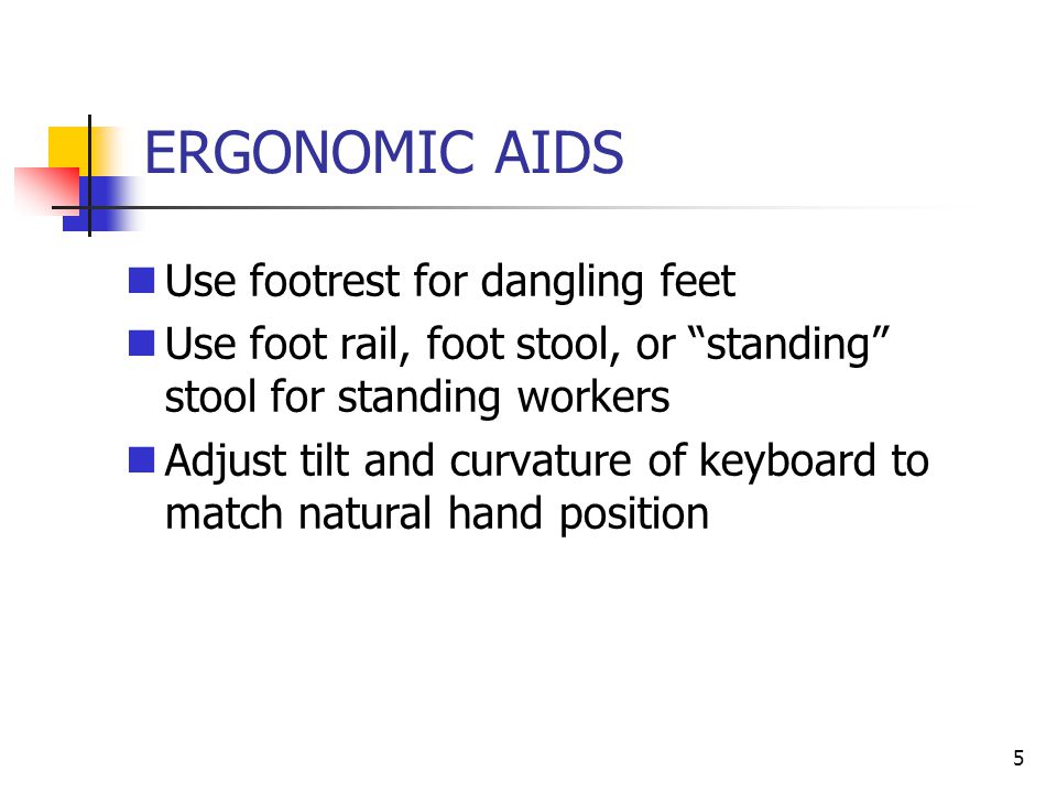 5 ERGONOMIC AIDS Use footrest for dangling feet Use foot rail, foot stool, or standing stool for standing workers Adjust tilt and curvature of keyboard to match natural hand position
