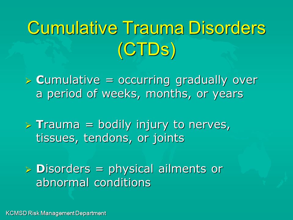 KCMSD Risk Management Department Cumulative Trauma Disorders (CTDs)  Cumulative = occurring gradually over a period of weeks, months, or years  Trauma = bodily injury to nerves, tissues, tendons, or joints  Disorders = physical ailments or abnormal conditions