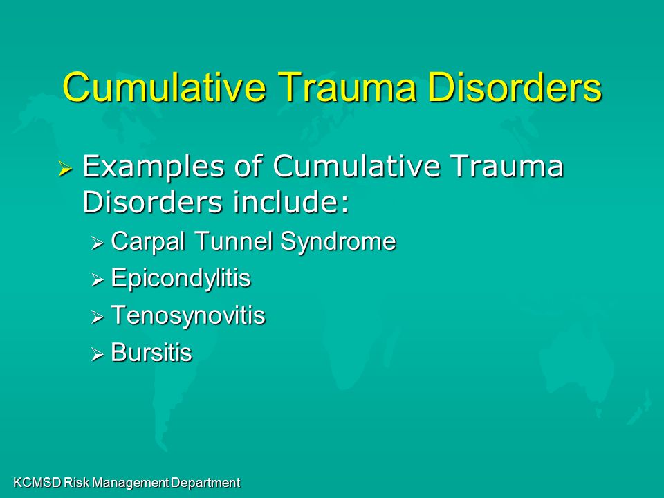 KCMSD Risk Management Department Cumulative Trauma Disorders  Examples of Cumulative Trauma Disorders include:  Carpal Tunnel Syndrome  Epicondylitis  Tenosynovitis  Bursitis