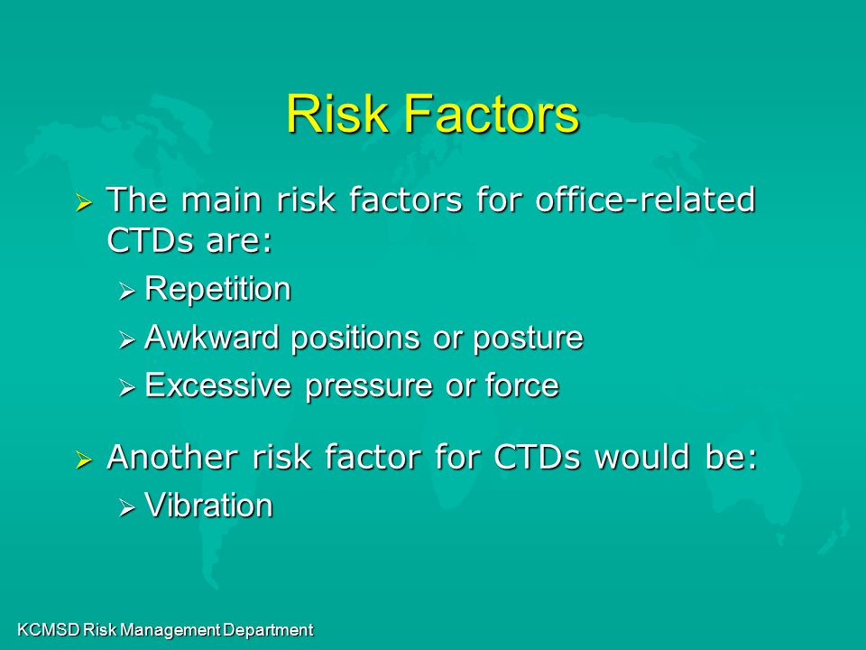 KCMSD Risk Management Department Risk Factors  The main risk factors for office-related CTDs are:  Repetition  Awkward positions or posture  Excessive pressure or force  Another risk factor for CTDs would be:  Vibration