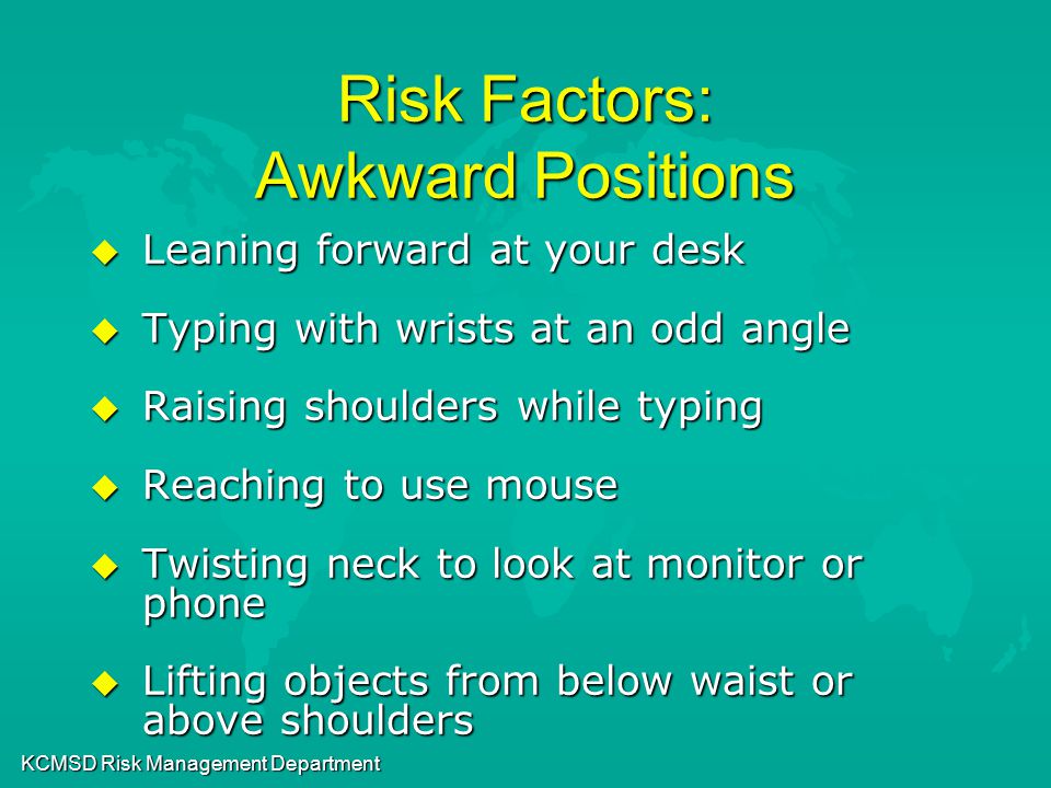 KCMSD Risk Management Department Risk Factors: Awkward Positions u Leaning forward at your desk u Typing with wrists at an odd angle u Raising shoulders while typing u Reaching to use mouse u Twisting neck to look at monitor or phone u Lifting objects from below waist or above shoulders