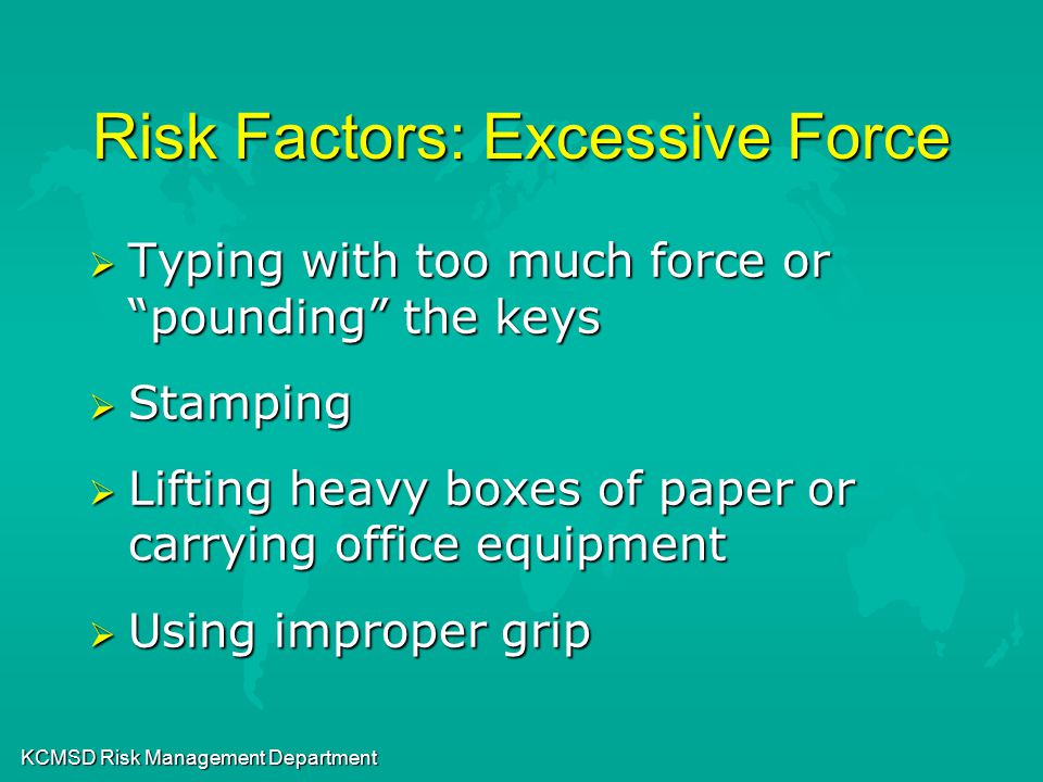 KCMSD Risk Management Department Risk Factors: Excessive Force  Typing with too much force or pounding the keys  Stamping  Lifting heavy boxes of paper or carrying office equipment  Using improper grip