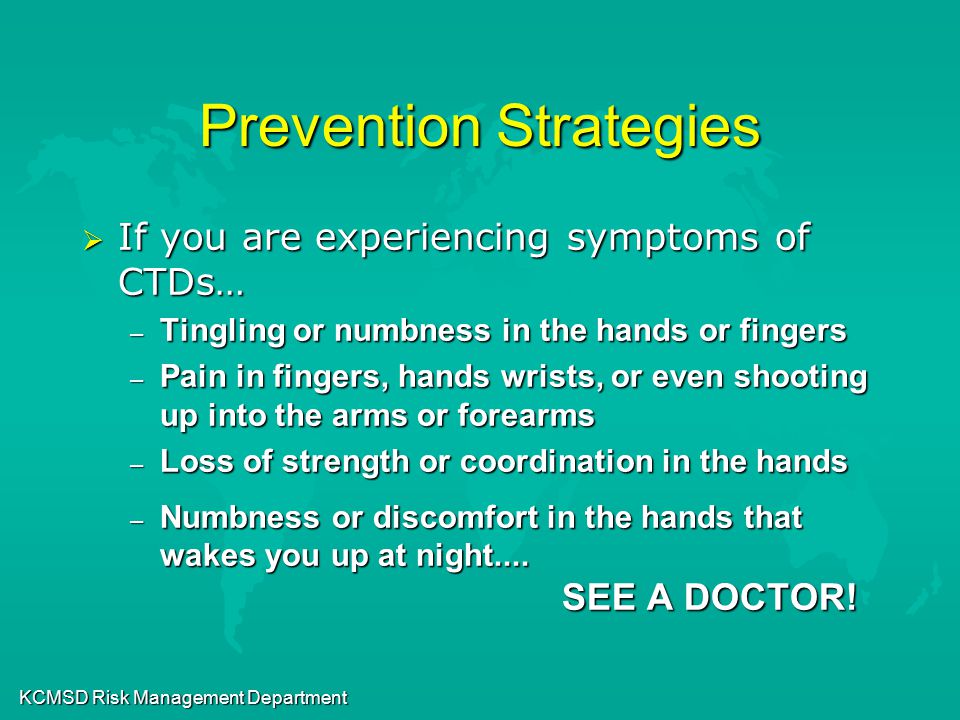 KCMSD Risk Management Department Prevention Strategies  If you are experiencing symptoms of CTDs… – Tingling or numbness in the hands or fingers – Pain in fingers, hands wrists, or even shooting up into the arms or forearms – Loss of strength or coordination in the hands – Numbness or discomfort in the hands that wakes you up at night....