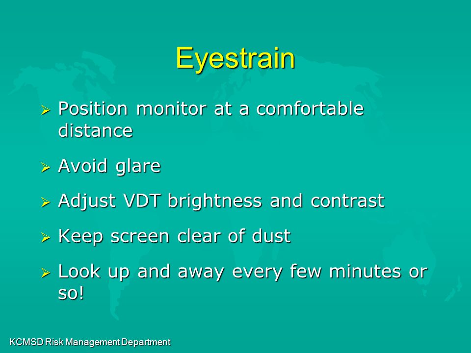KCMSD Risk Management Department Eyestrain  Position monitor at a comfortable distance  Avoid glare  Adjust VDT brightness and contrast  Keep screen clear of dust  Look up and away every few minutes or so!