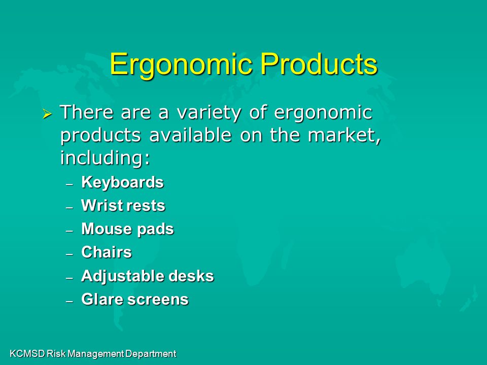 KCMSD Risk Management Department Ergonomic Products  There are a variety of ergonomic products available on the market, including: – Keyboards – Wrist rests – Mouse pads – Chairs – Adjustable desks – Glare screens