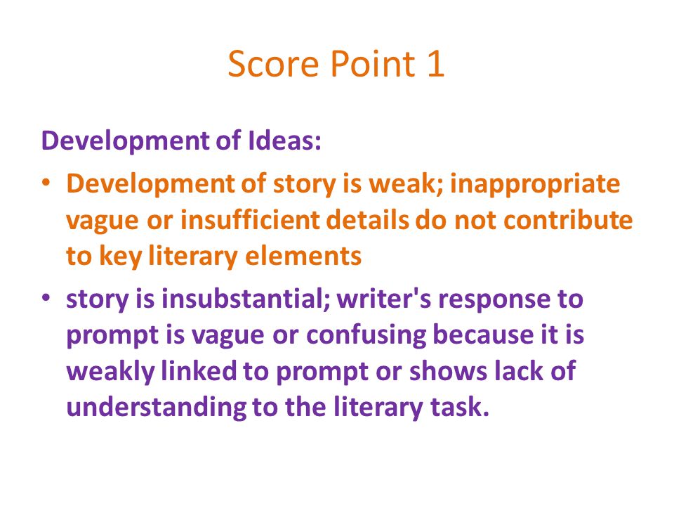 Score Point 1 Development of Ideas: Development of story is weak; inappropriate vague or insufficient details do not contribute to key literary elements story is insubstantial; writer s response to prompt is vague or confusing because it is weakly linked to prompt or shows lack of understanding to the literary task.
