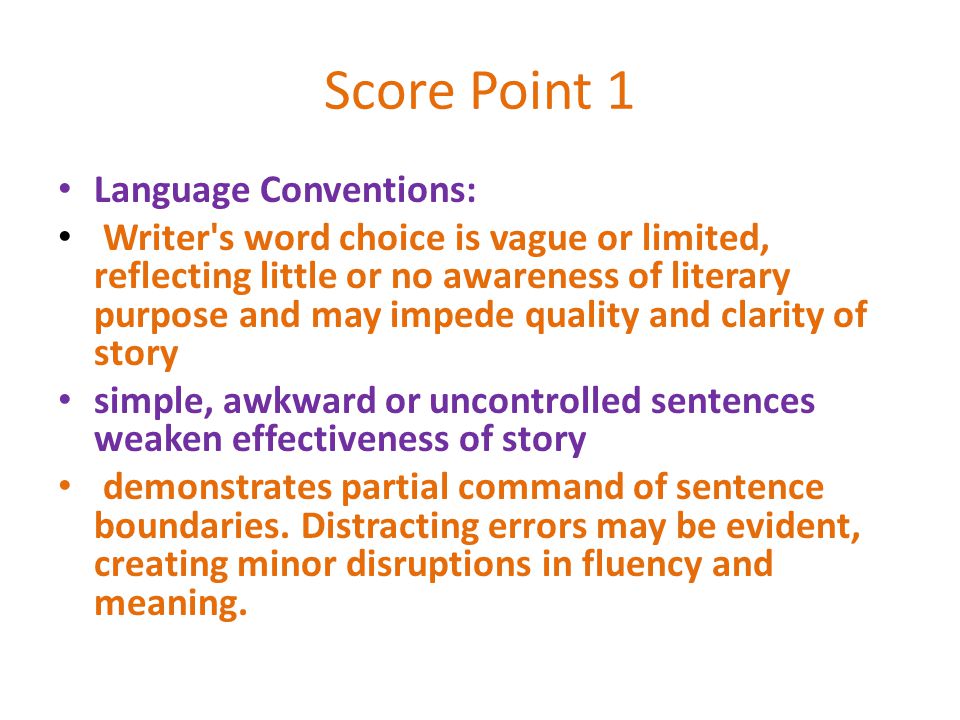 Score Point 1 Language Conventions: Writer s word choice is vague or limited, reflecting little or no awareness of literary purpose and may impede quality and clarity of story simple, awkward or uncontrolled sentences weaken effectiveness of story demonstrates partial command of sentence boundaries.