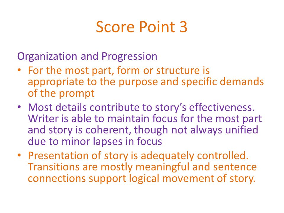Score Point 3 Organization and Progression For the most part, form or structure is appropriate to the purpose and specific demands of the prompt Most details contribute to story’s effectiveness.