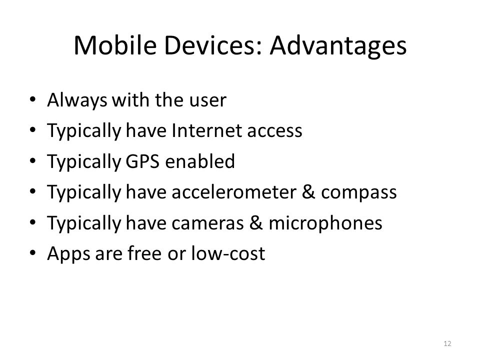 Mobile Devices: Advantages Always with the user Typically have Internet access Typically GPS enabled Typically have accelerometer & compass Typically have cameras & microphones Apps are free or low-cost 12