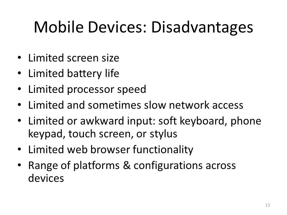 Mobile Devices: Disadvantages Limited screen size Limited battery life Limited processor speed Limited and sometimes slow network access Limited or awkward input: soft keyboard, phone keypad, touch screen, or stylus Limited web browser functionality Range of platforms & configurations across devices 13