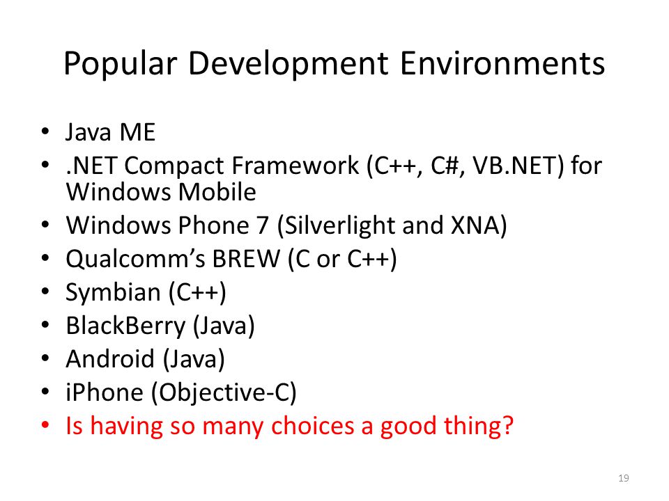 Popular Development Environments Java ME.NET Compact Framework (C++, C#, VB.NET) for Windows Mobile Windows Phone 7 (Silverlight and XNA) Qualcomm’s BREW (C or C++) Symbian (C++) BlackBerry (Java) Android (Java) iPhone (Objective-C) Is having so many choices a good thing.