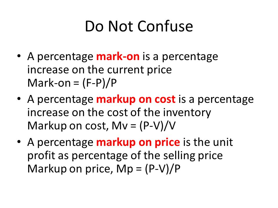 Do Not Confuse A percentage mark-on is a percentage increase on the current price Mark-on = (F-P)/P A percentage markup on cost is a percentage increase on the cost of the inventory Markup on cost, Mv = (P-V)/V A percentage markup on price is the unit profit as percentage of the selling price Markup on price, Mp = (P-V)/P