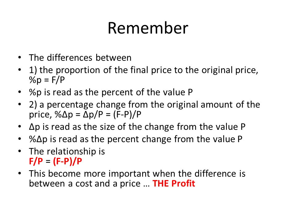 Remember The differences between 1) the proportion of the final price to the original price, %p = F/P %p is read as the percent of the value P 2) a percentage change from the original amount of the price, %∆p = ∆p/P = (F-P)/P ∆p is read as the size of the change from the value P %∆p is read as the percent change from the value P The relationship is F/P = (F-P)/P This become more important when the difference is between a cost and a price … THE Profit