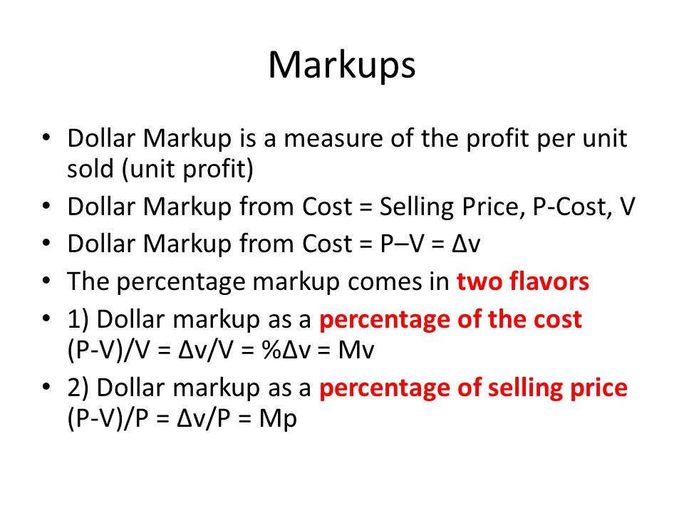 Markups Dollar Markup is a measure of the profit per unit sold (unit profit) Dollar Markup from Cost = Selling Price, P-Cost, V Dollar Markup from Cost = P–V = ∆v The percentage markup comes in two flavors 1) Dollar markup as a percentage of the cost (P-V)/V = ∆v/V = %∆v = Mv 2) Dollar markup as a percentage of selling price (P-V)/P = ∆v/P = Mp