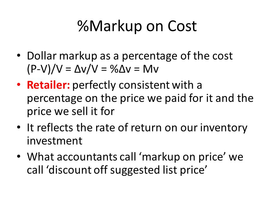 %Markup on Cost Dollar markup as a percentage of the cost (P-V)/V = ∆v/V = %∆v = Mv Retailer: perfectly consistent with a percentage on the price we paid for it and the price we sell it for It reflects the rate of return on our inventory investment What accountants call ‘markup on price’ we call ‘discount off suggested list price’