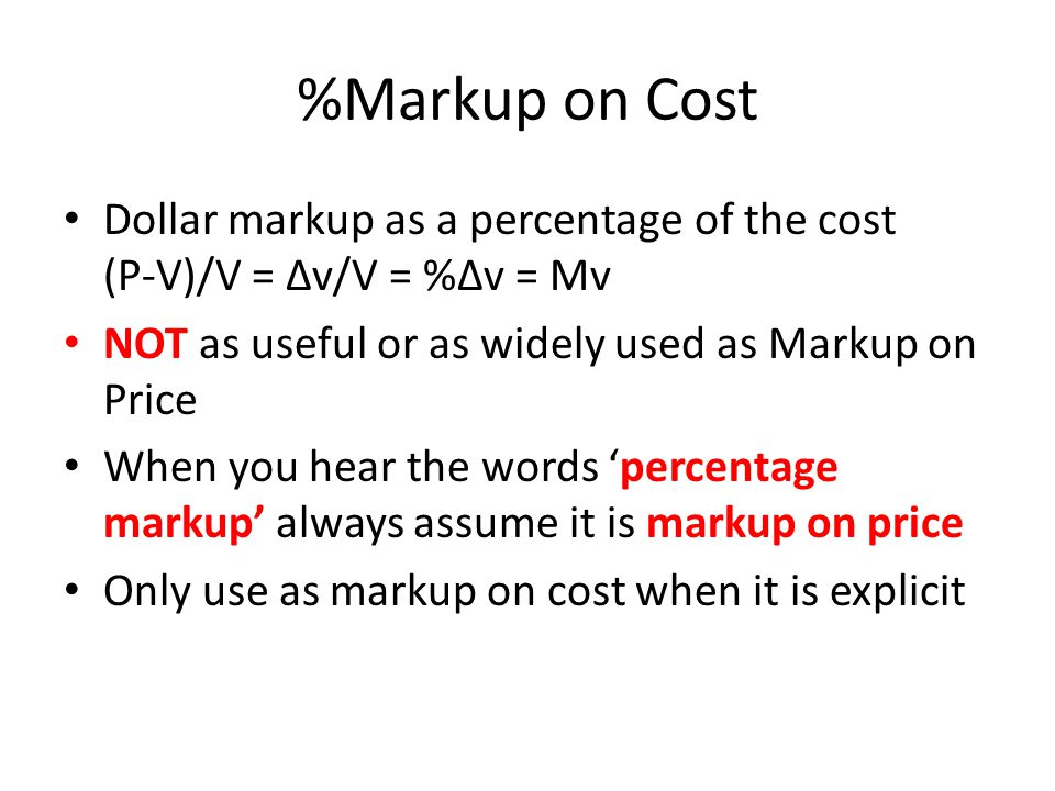 %Markup on Cost Dollar markup as a percentage of the cost (P-V)/V = ∆v/V = %∆v = Mv NOT as useful or as widely used as Markup on Price When you hear the words ‘percentage markup’ always assume it is markup on price Only use as markup on cost when it is explicit