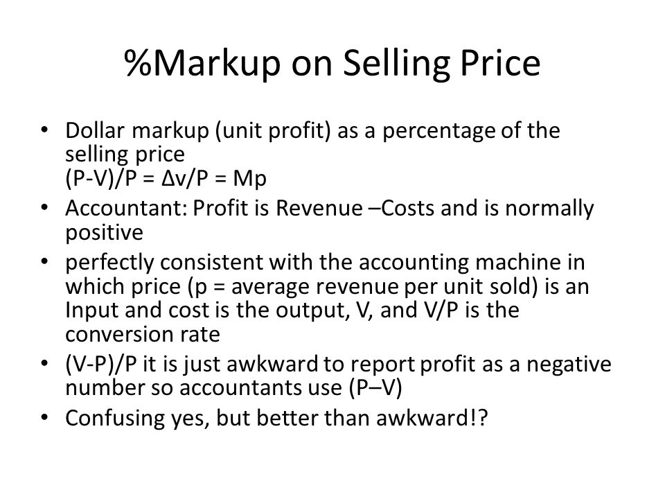 %Markup on Selling Price Dollar markup (unit profit) as a percentage of the selling price (P-V)/P = ∆v/P = Mp Accountant: Profit is Revenue –Costs and is normally positive perfectly consistent with the accounting machine in which price (p = average revenue per unit sold) is an Input and cost is the output, V, and V/P is the conversion rate (V-P)/P it is just awkward to report profit as a negative number so accountants use (P–V) Confusing yes, but better than awkward!