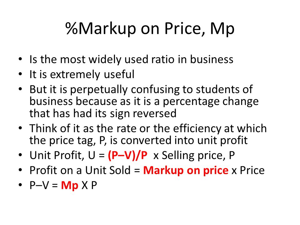 %Markup on Price, Mp Is the most widely used ratio in business It is extremely useful But it is perpetually confusing to students of business because as it is a percentage change that has had its sign reversed Think of it as the rate or the efficiency at which the price tag, P, is converted into unit profit Unit Profit, U = (P–V)/P x Selling price, P Profit on a Unit Sold = Markup on price x Price P–V = Mp X P