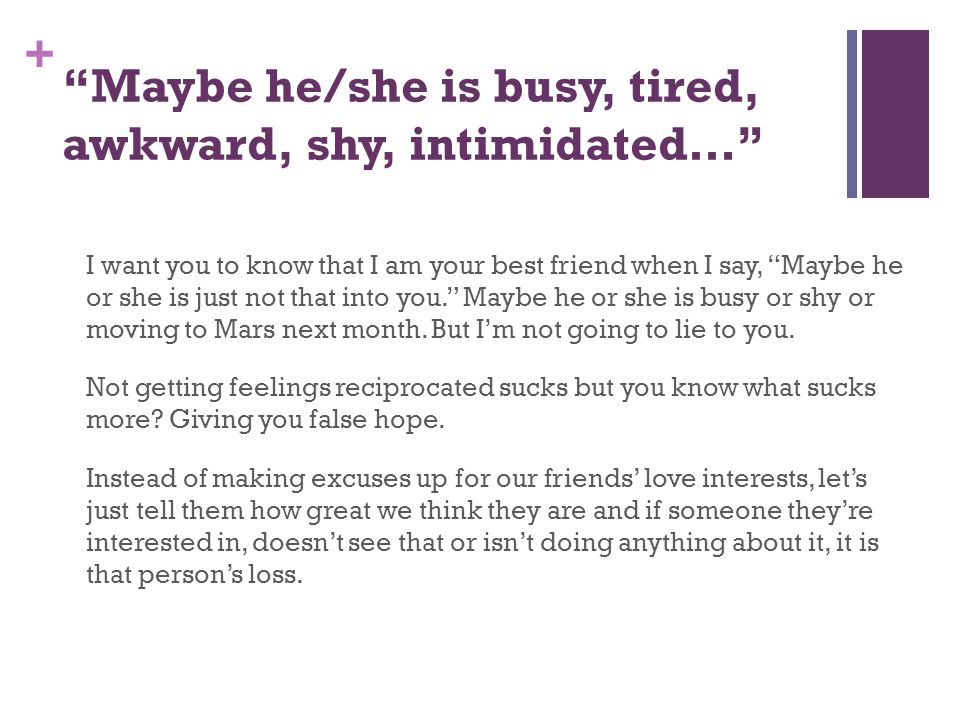 + Maybe he/she is busy, tired, awkward, shy, intimidated… I want you to know that I am your best friend when I say, Maybe he or she is just not that into you. Maybe he or she is busy or shy or moving to Mars next month.