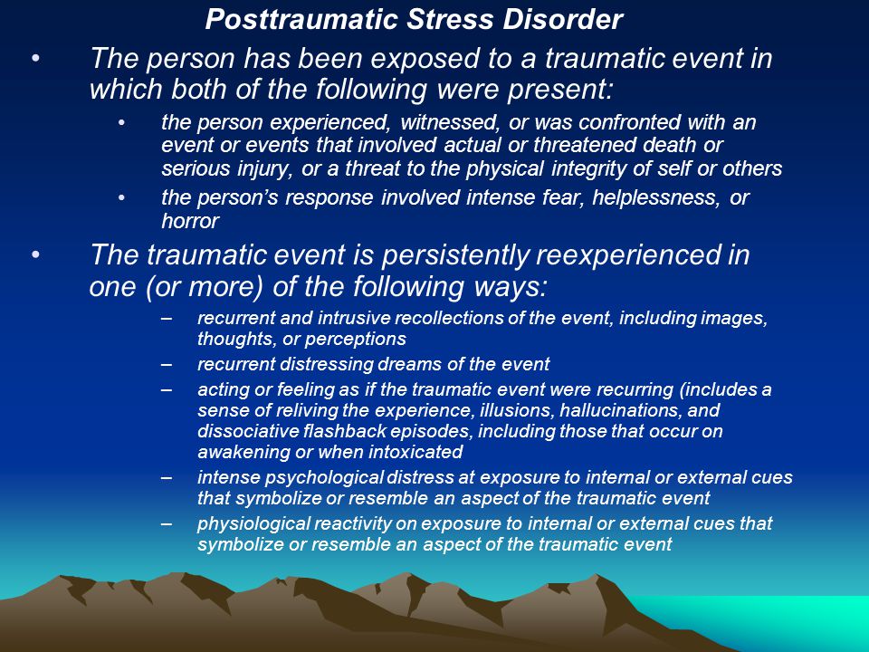 Posttraumatic Stress Disorder The person has been exposed to a traumatic event in which both of the following were present: the person experienced, witnessed, or was confronted with an event or events that involved actual or threatened death or serious injury, or a threat to the physical integrity of self or others the person’s response involved intense fear, helplessness, or horror The traumatic event is persistently reexperienced in one (or more) of the following ways: –recurrent and intrusive recollections of the event, including images, thoughts, or perceptions –recurrent distressing dreams of the event –acting or feeling as if the traumatic event were recurring (includes a sense of reliving the experience, illusions, hallucinations, and dissociative flashback episodes, including those that occur on awakening or when intoxicated –intense psychological distress at exposure to internal or external cues that symbolize or resemble an aspect of the traumatic event –physiological reactivity on exposure to internal or external cues that symbolize or resemble an aspect of the traumatic event