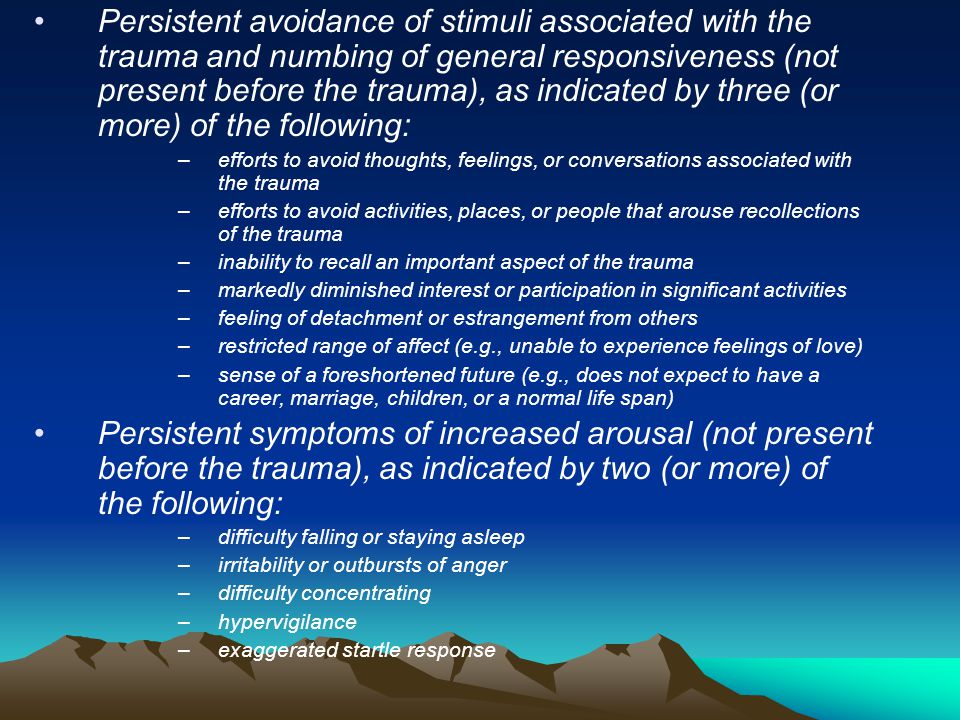Persistent avoidance of stimuli associated with the trauma and numbing of general responsiveness (not present before the trauma), as indicated by three (or more) of the following: –efforts to avoid thoughts, feelings, or conversations associated with the trauma –efforts to avoid activities, places, or people that arouse recollections of the trauma –inability to recall an important aspect of the trauma –markedly diminished interest or participation in significant activities –feeling of detachment or estrangement from others –restricted range of affect (e.g., unable to experience feelings of love) –sense of a foreshortened future (e.g., does not expect to have a career, marriage, children, or a normal life span) Persistent symptoms of increased arousal (not present before the trauma), as indicated by two (or more) of the following: –difficulty falling or staying asleep –irritability or outbursts of anger –difficulty concentrating –hypervigilance –exaggerated startle response