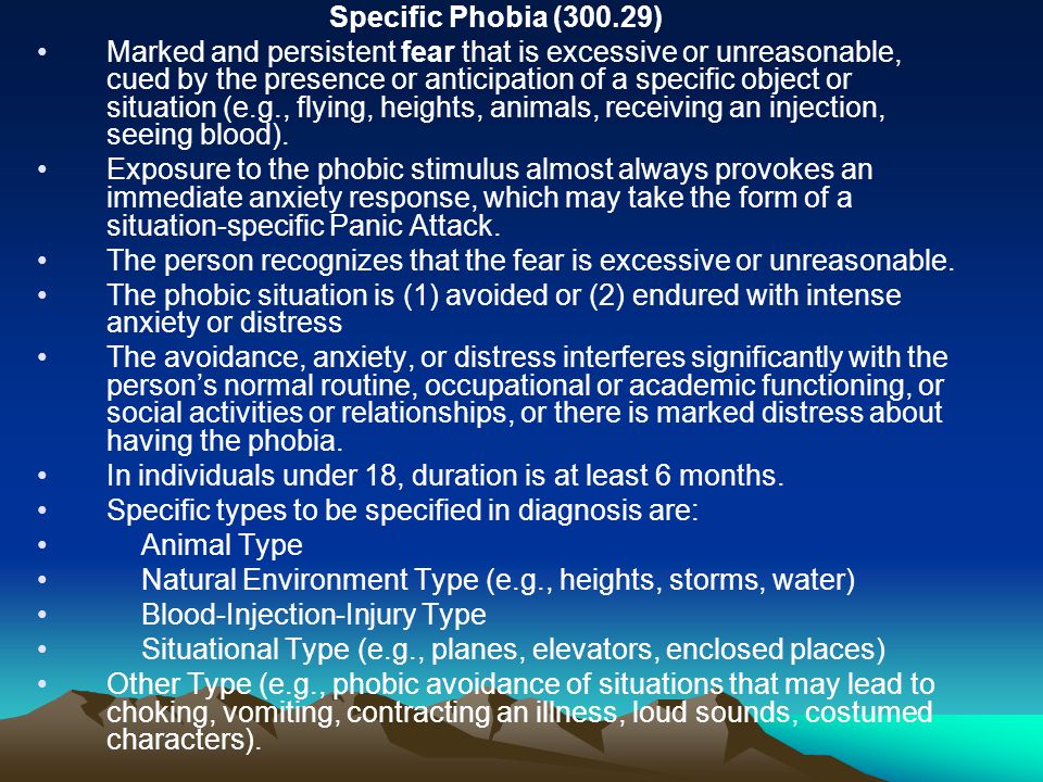 Specific Phobia (300.29) Marked and persistent fear that is excessive or unreasonable, cued by the presence or anticipation of a specific object or situation (e.g., flying, heights, animals, receiving an injection, seeing blood).