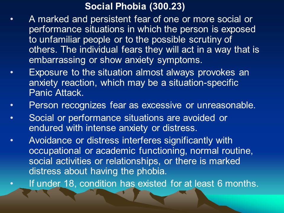 Social Phobia (300.23) A marked and persistent fear of one or more social or performance situations in which the person is exposed to unfamiliar people or to the possible scrutiny of others.