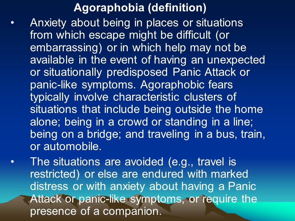 Agoraphobia (definition) Anxiety about being in places or situations from which escape might be difficult (or embarrassing) or in which help may not be available in the event of having an unexpected or situationally predisposed Panic Attack or panic-like symptoms.