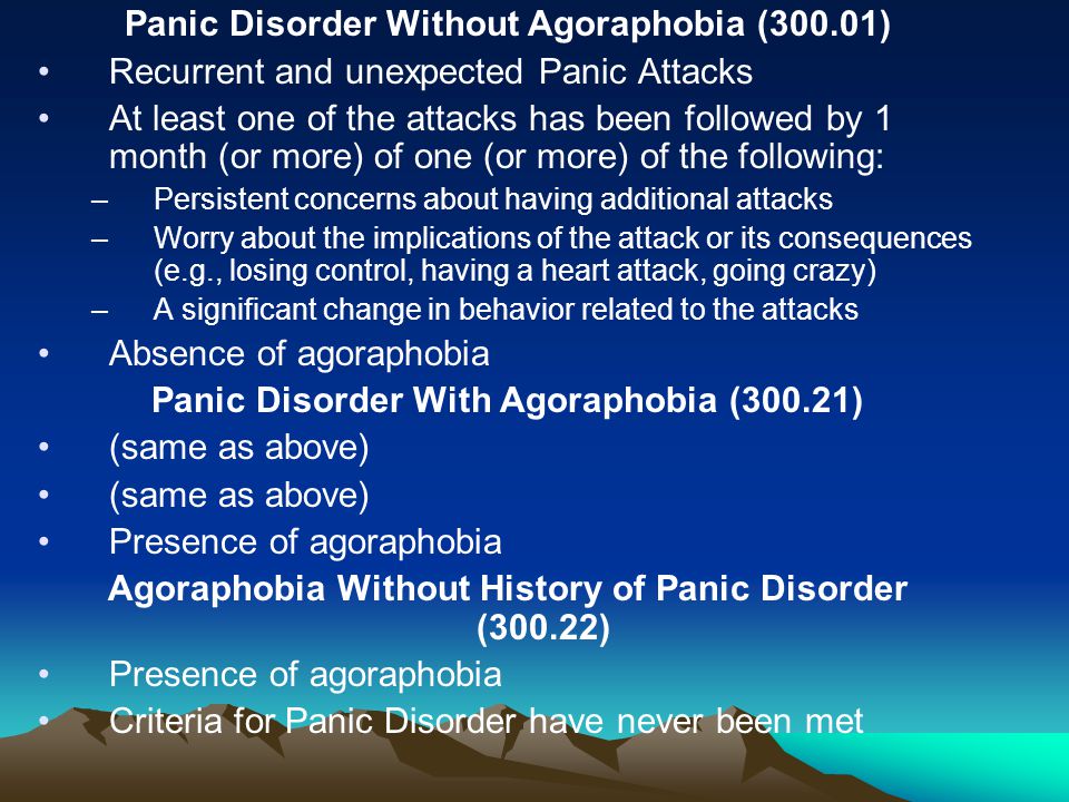 Panic Disorder Without Agoraphobia (300.01) Recurrent and unexpected Panic Attacks At least one of the attacks has been followed by 1 month (or more) of one (or more) of the following: –Persistent concerns about having additional attacks –Worry about the implications of the attack or its consequences (e.g., losing control, having a heart attack, going crazy) –A significant change in behavior related to the attacks Absence of agoraphobia Panic Disorder With Agoraphobia (300.21) (same as above) Presence of agoraphobia Agoraphobia Without History of Panic Disorder (300.22) Presence of agoraphobia Criteria for Panic Disorder have never been met
