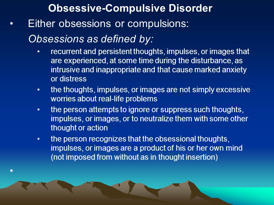 Obsessive-Compulsive Disorder Either obsessions or compulsions: Obsessions as defined by: recurrent and persistent thoughts, impulses, or images that are experienced, at some time during the disturbance, as intrusive and inappropriate and that cause marked anxiety or distress the thoughts, impulses, or images are not simply excessive worries about real-life problems the person attempts to ignore or suppress such thoughts, impulses, or images, or to neutralize them with some other thought or action the person recognizes that the obsessional thoughts, impulses, or images are a product of his or her own mind (not imposed from without as in thought insertion)