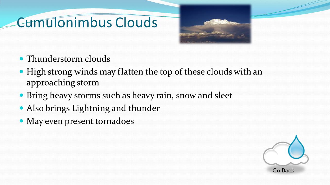 Cumulus Clouds Cotton Ball clouds The base of each of these clouds are flat The tops are rounded These clouds are associated with thunderstorms and heavy precipitation Thunderstorms form when these clouds grow together into a larger single cloud Go Back