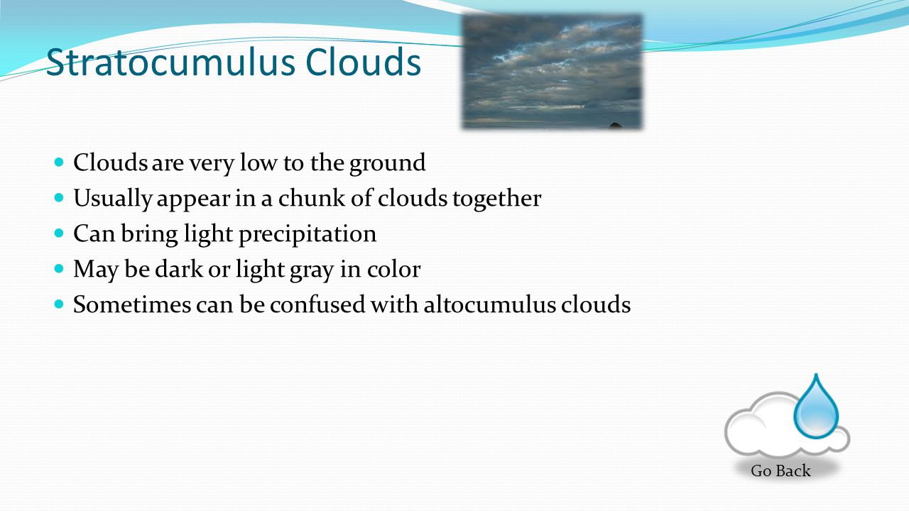 Altocumlus Clouds Gray puffy clouds Made of water droplets Often associated with thunderstorms in combination with humidity These clouds form in groups or clusters Go Back